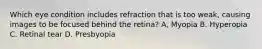 Which eye condition includes refraction that is too weak, causing images to be focused behind the retina? A, Myopia B. Hyperopia C. Retinal tear D. Presbyopia