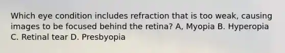 Which eye condition includes refraction that is too weak, causing images to be focused behind the retina? A, Myopia B. Hyperopia C. Retinal tear D. Presbyopia