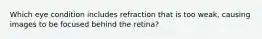 Which eye condition includes refraction that is too weak, causing images to be focused behind the retina?