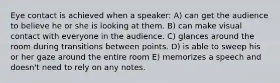 Eye contact is achieved when a speaker: A) can get the audience to believe he or she is looking at them. B) can make visual contact with everyone in the audience. C) glances around the room during transitions between points. D) is able to sweep his or her gaze around the entire room E) memorizes a speech and doesn't need to rely on any notes.