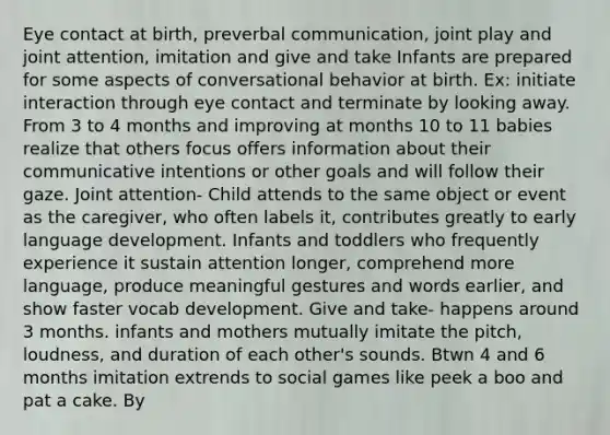 Eye contact at birth, preverbal communication, joint play and joint attention, imitation and give and take Infants are prepared for some aspects of conversational behavior at birth. Ex: initiate interaction through eye contact and terminate by looking away. From 3 to 4 months and improving at months 10 to 11 babies realize that others focus offers information about their communicative intentions or other goals and will follow their gaze. Joint attention- Child attends to the same object or event as the caregiver, who often labels it, contributes greatly to early language development. Infants and toddlers who frequently experience it sustain attention longer, comprehend more language, produce meaningful gestures and words earlier, and show faster vocab development. Give and take- happens around 3 months. infants and mothers mutually imitate the pitch, loudness, and duration of each other's sounds. Btwn 4 and 6 months imitation extrends to social games like peek a boo and pat a cake. By