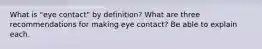 What is "eye contact" by definition? What are three recommendations for making eye contact? Be able to explain each.