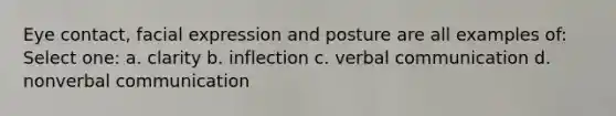 Eye contact, facial expression and posture are all examples of: Select one: a. clarity b. inflection c. verbal communication d. nonverbal communication