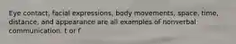 Eye contact, facial expressions, body movements, space, time, distance, and appearance are all examples of nonverbal communication. t or f