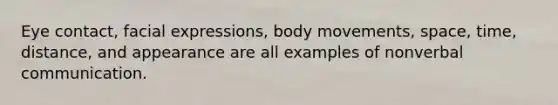 Eye contact, facial expressions, body movements, space, time, distance, and appearance are all examples of nonverbal communication.