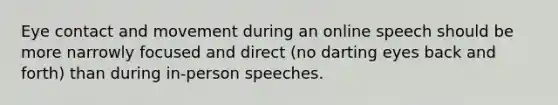 Eye contact and movement during an online speech should be more narrowly focused and direct (no darting eyes back and forth) than during in-person speeches.