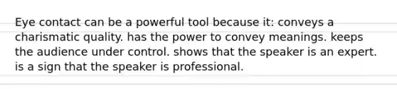 Eye contact can be a powerful tool because it: conveys a charismatic quality. has the power to convey meanings. keeps the audience under control. shows that the speaker is an expert. is a sign that the speaker is professional.