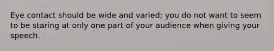Eye contact should be wide and varied; you do not want to seem to be staring at only one part of your audience when giving your speech.
