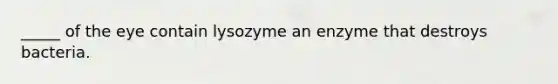 _____ of the eye contain lysozyme an enzyme that destroys bacteria.