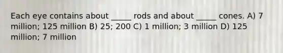 Each eye contains about _____ rods and about _____ cones. A) 7 million; 125 million B) 25; 200 C) 1 million; 3 million D) 125 million; 7 million