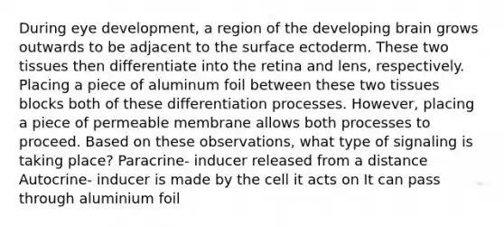 During eye development, a region of the developing brain grows outwards to be adjacent to the surface ectoderm. These two tissues then differentiate into the retina and lens, respectively. Placing a piece of aluminum foil between these two tissues blocks both of these differentiation processes. However, placing a piece of permeable membrane allows both processes to proceed. Based on these observations, what type of signaling is taking place? Paracrine- inducer released from a distance Autocrine- inducer is made by the cell it acts on It can pass through aluminium foil