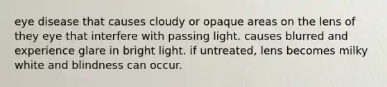 eye disease that causes cloudy or opaque areas on the lens of they eye that interfere with passing light. causes blurred and experience glare in bright light. if untreated, lens becomes milky white and blindness can occur.