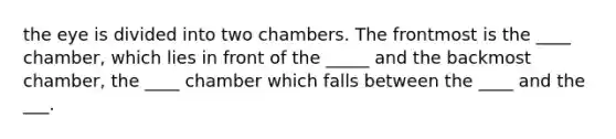 the eye is divided into two chambers. The frontmost is the ____ chamber, which lies in front of the _____ and the backmost chamber, the ____ chamber which falls between the ____ and the ___.