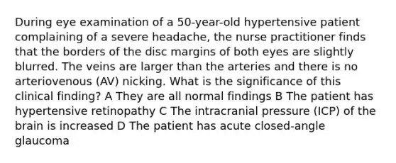 During eye examination of a 50-year-old hypertensive patient complaining of a severe headache, the nurse practitioner finds that the borders of the disc margins of both eyes are slightly blurred. The veins are larger than the arteries and there is no arteriovenous (AV) nicking. What is the significance of this clinical finding? A They are all normal findings B The patient has hypertensive retinopathy C The intracranial pressure (ICP) of the brain is increased D The patient has acute closed-angle glaucoma