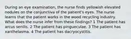 During an eye examination, the nurse finds yellowish elevated nodules on the conjunctiva of the patient's eyes. The nurse learns that the patient works in the wood recycling industry. What does the nurse infer from these findings? 1 The patient has arcus senilis. 2 The patient has pingueculae. 3 The patient has xanthelasma. 4 The patient has dacryocystitis.