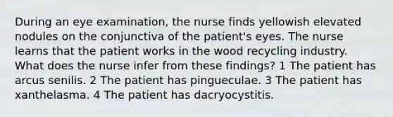 During an eye examination, the nurse finds yellowish elevated nodules on the conjunctiva of the patient's eyes. The nurse learns that the patient works in the wood recycling industry. What does the nurse infer from these findings? 1 The patient has arcus senilis. 2 The patient has pingueculae. 3 The patient has xanthelasma. 4 The patient has dacryocystitis.