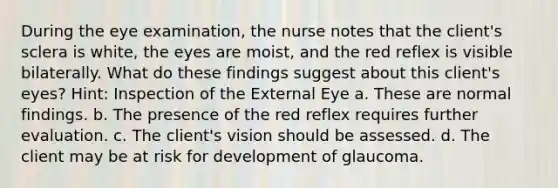 During the eye examination, the nurse notes that the client's sclera is white, the eyes are moist, and the red reflex is visible bilaterally. What do these findings suggest about this client's eyes? Hint: Inspection of the External Eye a. These are normal findings. b. The presence of the red reflex requires further evaluation. c. The client's vision should be assessed. d. The client may be at risk for development of glaucoma.