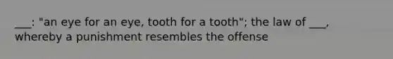 ___: "an eye for an eye, tooth for a tooth"; the law of ___, whereby a punishment resembles the offense