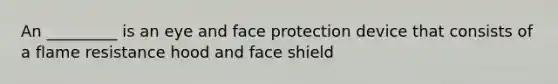 An _________ is an eye and face protection device that consists of a flame resistance hood and face shield