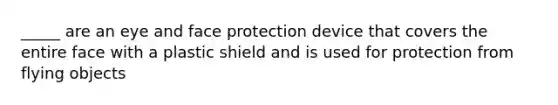 _____ are an eye and face protection device that covers the entire face with a plastic shield and is used for protection from flying objects