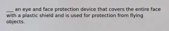 ___ an eye and face protection device that covers the entire face with a plastic shield and is used for protection from flying objects.