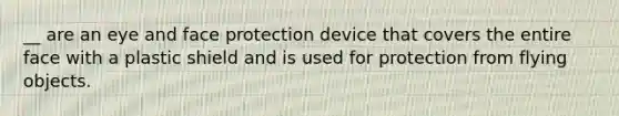 __ are an eye and face protection device that covers the entire face with a plastic shield and is used for protection from flying objects.