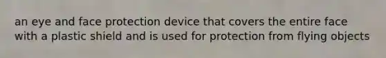 an eye and face protection device that covers the entire face with a plastic shield and is used for protection from flying objects