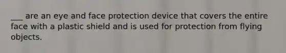 ___ are an eye and face protection device that covers the entire face with a plastic shield and is used for protection from flying objects.