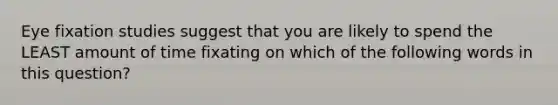 Eye fixation studies suggest that you are likely to spend the LEAST amount of time fixating on which of the following words in this question?