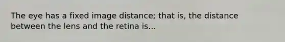 The eye has a fixed image distance; that is, the distance between the lens and the retina is...