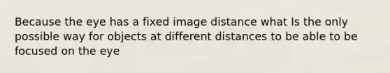 Because the eye has a fixed image distance what Is the only possible way for objects at different distances to be able to be focused on the eye