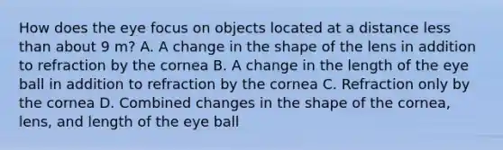 How does the eye focus on objects located at a distance less than about 9 m? A. A change in the shape of the lens in addition to refraction by the cornea B. A change in the length of the eye ball in addition to refraction by the cornea C. Refraction only by the cornea D. Combined changes in the shape of the cornea, lens, and length of the eye ball