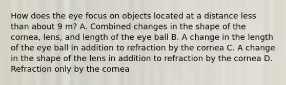 How does the eye focus on objects located at a distance less than about 9 m? A. Combined changes in the shape of the cornea, lens, and length of the eye ball B. A change in the length of the eye ball in addition to refraction by the cornea C. A change in the shape of the lens in addition to refraction by the cornea D. Refraction only by the cornea