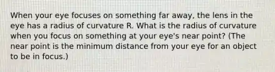 When your eye focuses on something far away, the lens in the eye has a radius of curvature R. What is the radius of curvature when you focus on something at your eye's near point? (The near point is the minimum distance from your eye for an object to be in focus.)