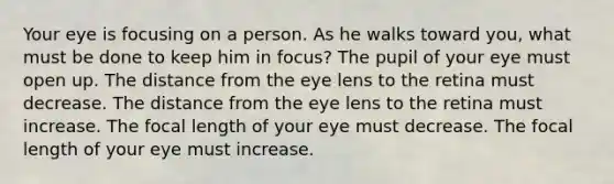 Your eye is focusing on a person. As he walks toward you, what must be done to keep him in focus? The pupil of your eye must open up. The distance from the eye lens to the retina must decrease. The distance from the eye lens to the retina must increase. The focal length of your eye must decrease. The focal length of your eye must increase.