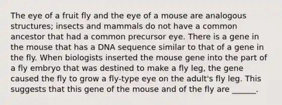 The eye of a fruit fly and the eye of a mouse are analogous structures; insects and mammals do not have a common ancestor that had a common precursor eye. There is a gene in the mouse that has a DNA sequence similar to that of a gene in the fly. When biologists inserted the mouse gene into the part of a fly embryo that was destined to make a fly leg, the gene caused the fly to grow a fly-type eye on the adult's fly leg. This suggests that this gene of the mouse and of the fly are ______.