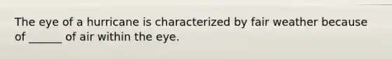 The eye of a hurricane is characterized by fair weather because of ______ of air within the eye.