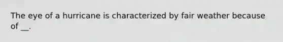 The eye of a hurricane is characterized by fair weather because of __.
