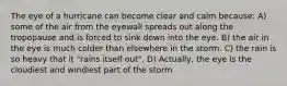 The eye of a hurricane can become clear and calm because: A) some of the air from the eyewall spreads out along the tropopause and is forced to sink down into the eye. B) the air in the eye is much colder than elsewhere in the storm. C) the rain is so heavy that it "rains itself out". D) Actually, the eye is the cloudiest and windiest part of the storm