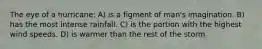 The eye of a hurricane: A) is a figment of man's imagination. B) has the most intense rainfall. C) is the portion with the highest wind speeds. D) is warmer than the rest of the storm