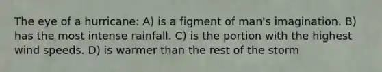 The eye of a hurricane: A) is a figment of man's imagination. B) has the most intense rainfall. C) is the portion with the highest wind speeds. D) is warmer than the rest of the storm