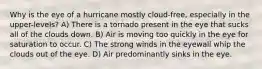 Why is the eye of a hurricane mostly cloud-free, especially in the upper-levels? A) There is a tornado present in the eye that sucks all of the clouds down. B) Air is moving too quickly in the eye for saturation to occur. C) The strong winds in the eyewall whip the clouds out of the eye. D) Air predominantly sinks in the eye.