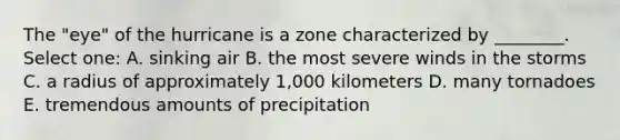 The "eye" of the hurricane is a zone characterized by ________. Select one: A. sinking air B. the most severe winds in the storms C. a radius of approximately 1,000 kilometers D. many tornadoes E. tremendous amounts of precipitation