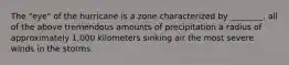 The "eye" of the hurricane is a zone characterized by ________. all of the above tremendous amounts of precipitation a radius of approximately 1,000 kilometers sinking air the most severe winds in the storms