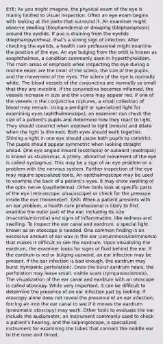 EYE: As you might imagine, the physical exam of the eye is mainly limited to visual inspection. Often an eye exam begins with looking at the parts that surround it. An examiner might observe swelling (blepharedema) or drooping (blepharoptosis) around the eyelids. If pus is draining from the eyelids (blepharopyorrhea), that's a strong sign of infection. After checking the eyelids, a health care professional might examine the position of the eye. An eye bulging from the orbit is known as exophthalmos, a condition commonly seen in hyperthyroidism. The main areas of emphasis when inspecting the eye during a routine exam are the color of the sclera, the size of the pupils, and the movement of the eyes. The sclera of the eye is normally white. The blood vessels of the conjunctiva are normally so small that they are invisible. If the conjunctiva becomes inflamed, the vessels increase in size and the sclera may appear red. If one of the vessels in the conjunctiva ruptures, a small collection of blood may remain. Using a penlight or specialized light for examining eyes (ophthalmoscope), an examiner can check the size of a patient's pupils and determine how they react to light. They should constrict when exposed to light (miosis) and dilate when the light is dimmed. Both eyes should work together. Shining a light in one eye should cause both pupils to constrict. The pupils should appear symmetric when looking straight ahead. One eye angled inward (esotropia) or outward (exotropia) is known as strabismus. A jittery, abnormal movement of the eye is called nystagmus. This may be a sign of an eye problem or a problem with the nervous system. Further inspection of the eye may require specialized tools. An ophthalmoscope may be used to examine the back of a patient's eyes. It may show swelling of the optic nerve (papilledema). Other tools look at specific parts of the eye (retinoscope, phacoscope) or check for the pressure inside the eye (tonometer). EAR: When a patient presents with an ear problem, a health care professional is likely to first examine the outer part of the ear, including its size (macrotia/microtia) and signs of inflammation, like redness and swelling. To inspect the ear canal and eardrum, a special light known as an otoscope is needed. One common finding is an excessive amount of ear wax in the ear (ceruminosis/cerminoma) that makes it difficult to see the eardrum. Upon visualizing the eardrum, the examiner looks for signs of fluid behind the ear. If the eardrum is red or bulging outward, an ear infection may be present. If the ear infection is bad enough, the eardrum may burst (tympanic perforation). Once the burst eardrum heals, the perforation may leave small, visible scars (tympanosclerosis). The visualization of the ear canal and eardrum with an otoscope is called otoscopy. While very important, it can be difficult to determine the presence of an ear infection just by looking. If otoscopy alone does not reveal the presence of an ear infection, forcing air into the ear canal to see if it moves the eardrum (pneumatic otoscopy) may work. Other tools to evaluate the ear include the audiometer, an instrument commonly used to check a patient's hearing, and the salpingoscope, a specialized instrument for examining the tubes that connect the middle ear to the nose and throat.