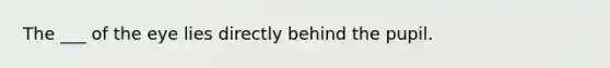 The ___ of the eye lies directly behind the pupil.