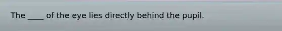 The ____ of the eye lies directly behind the pupil.