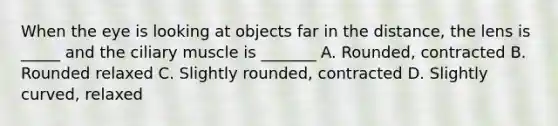 When the eye is looking at objects far in the distance, the lens is _____ and the ciliary muscle is _______ A. Rounded, contracted B. Rounded relaxed C. Slightly rounded, contracted D. Slightly curved, relaxed