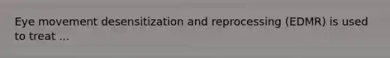 Eye movement desensitization and reprocessing (EDMR) is used to treat ...