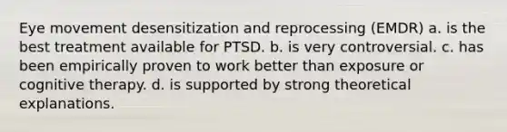 Eye movement desensitization and reprocessing (EMDR) a. is the best treatment available for PTSD. b. is very controversial. c. has been empirically proven to work better than exposure or cognitive therapy. d. is supported by strong theoretical explanations.